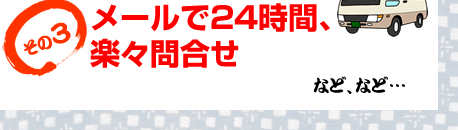 メールで24時間、楽々問合せ など、など…