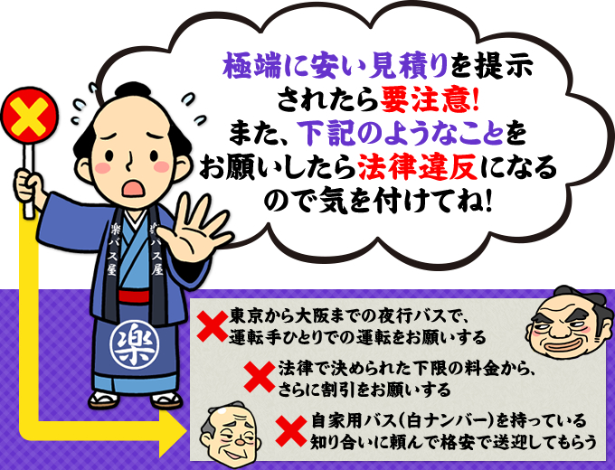 極端に安い見積りを提示されたら要注意！また、『東京から大阪までの夜行バスで、運転手ひとりでの運転をお願いする』『法律で決められた下限の料金から、さらに割引をお願いする』『自家用バス（白ナンバー）を持ってる知り合いに頼んで格安で送迎してもらう』ようなことをお願いしたら法律違反になるので気を付けてね！