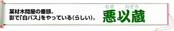 某材木問屋の番頭。影で「白バス」をやっている（らしい）。悪以蔵（わるいぞう）